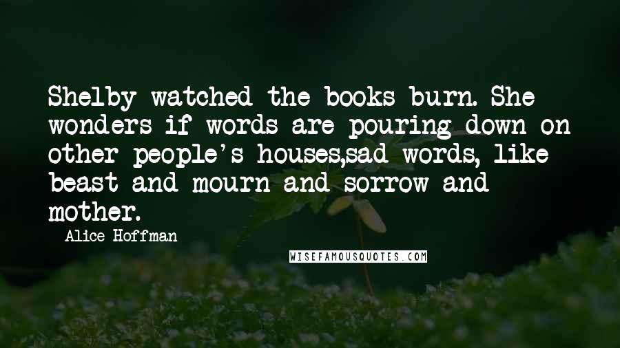 Alice Hoffman Quotes: Shelby watched the books burn. She wonders if words are pouring down on other people's houses,sad words, like beast and mourn and sorrow and mother.