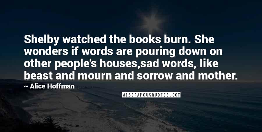 Alice Hoffman Quotes: Shelby watched the books burn. She wonders if words are pouring down on other people's houses,sad words, like beast and mourn and sorrow and mother.