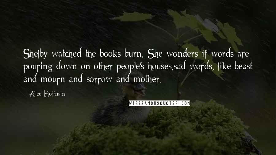 Alice Hoffman Quotes: Shelby watched the books burn. She wonders if words are pouring down on other people's houses,sad words, like beast and mourn and sorrow and mother.