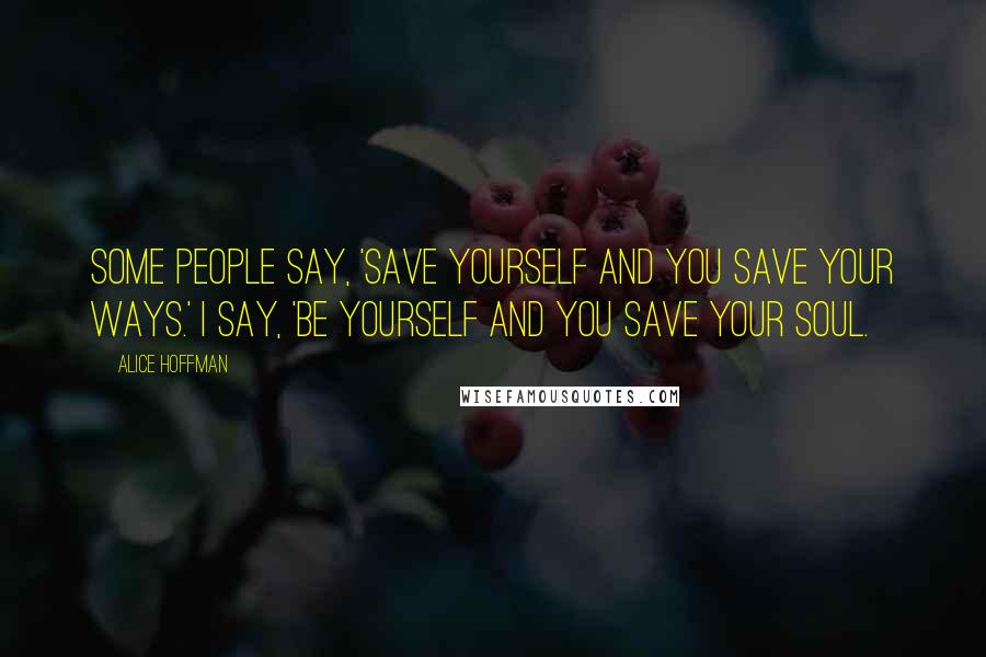 Alice Hoffman Quotes: Some people say, 'Save yourself and you save your ways.' I say, 'Be yourself and you save your soul.