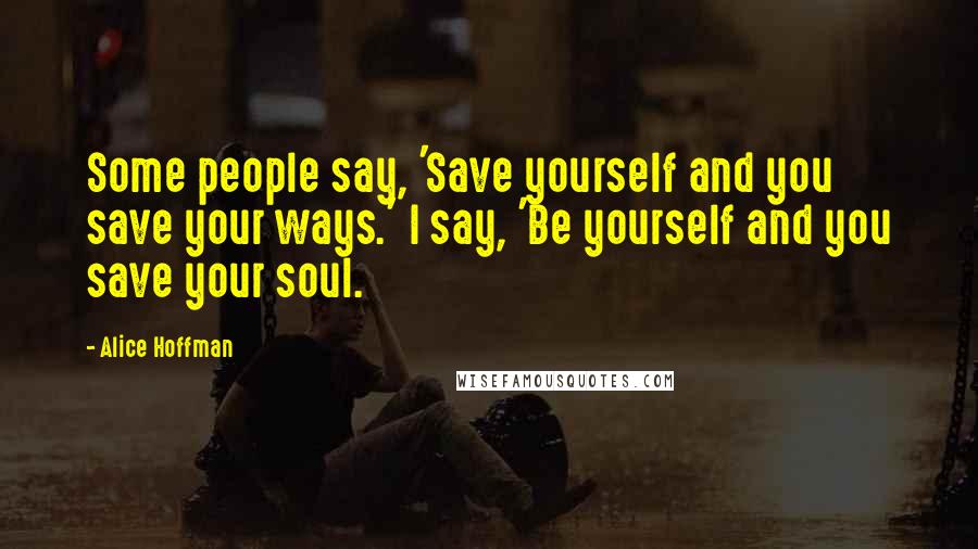 Alice Hoffman Quotes: Some people say, 'Save yourself and you save your ways.' I say, 'Be yourself and you save your soul.