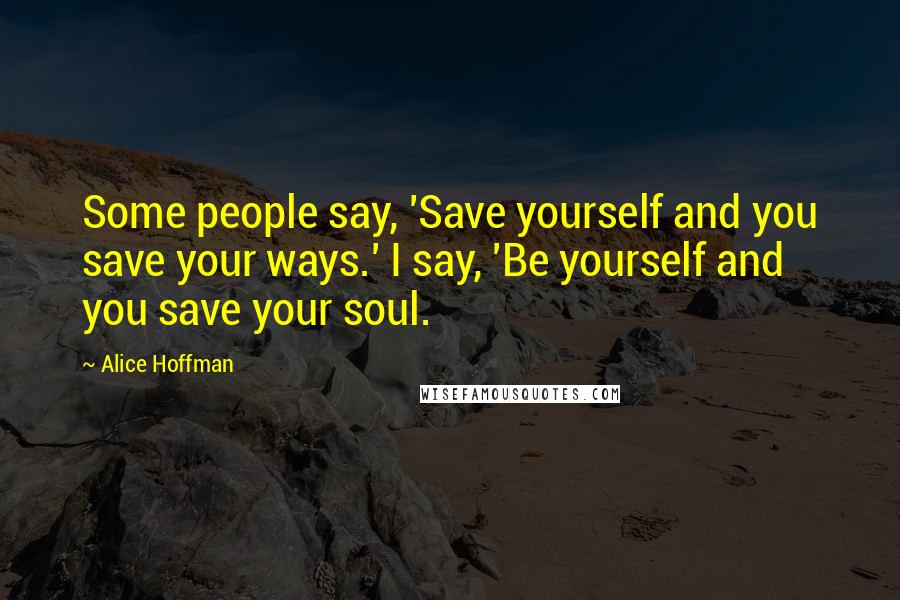 Alice Hoffman Quotes: Some people say, 'Save yourself and you save your ways.' I say, 'Be yourself and you save your soul.