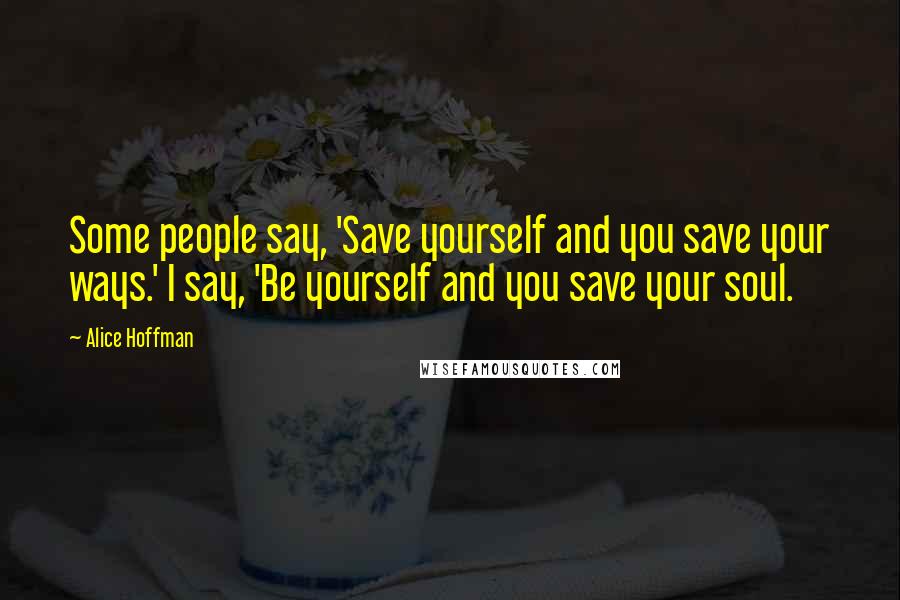 Alice Hoffman Quotes: Some people say, 'Save yourself and you save your ways.' I say, 'Be yourself and you save your soul.