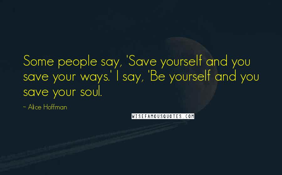 Alice Hoffman Quotes: Some people say, 'Save yourself and you save your ways.' I say, 'Be yourself and you save your soul.