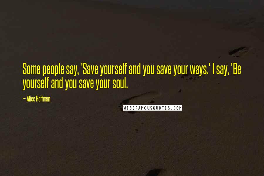 Alice Hoffman Quotes: Some people say, 'Save yourself and you save your ways.' I say, 'Be yourself and you save your soul.