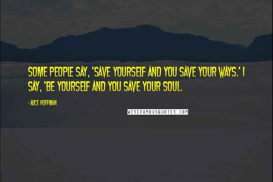 Alice Hoffman Quotes: Some people say, 'Save yourself and you save your ways.' I say, 'Be yourself and you save your soul.