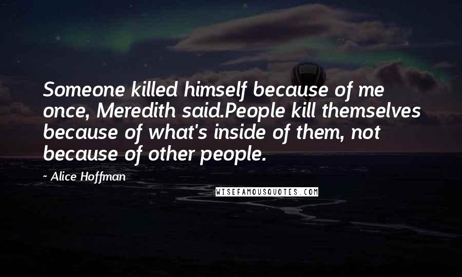 Alice Hoffman Quotes: Someone killed himself because of me once, Meredith said.People kill themselves because of what's inside of them, not because of other people.