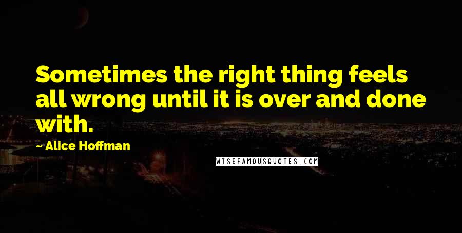 Alice Hoffman Quotes: Sometimes the right thing feels all wrong until it is over and done with.