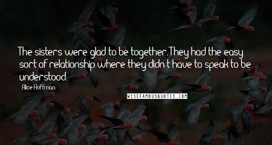 Alice Hoffman Quotes: The sisters were glad to be together. They had the easy sort of relationship where they didn't have to speak to be understood.