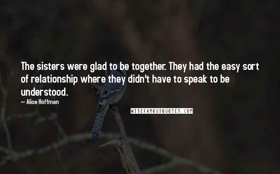 Alice Hoffman Quotes: The sisters were glad to be together. They had the easy sort of relationship where they didn't have to speak to be understood.