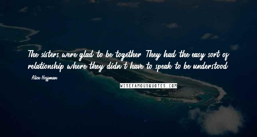 Alice Hoffman Quotes: The sisters were glad to be together. They had the easy sort of relationship where they didn't have to speak to be understood.