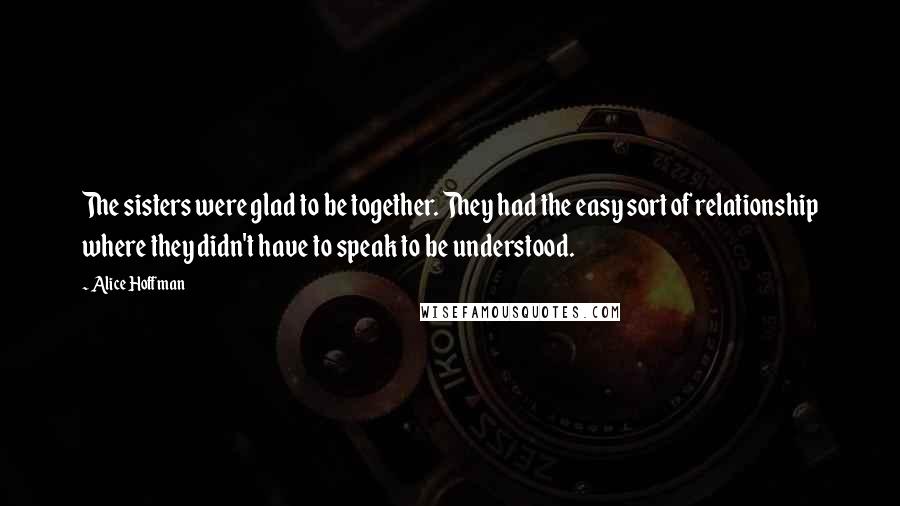 Alice Hoffman Quotes: The sisters were glad to be together. They had the easy sort of relationship where they didn't have to speak to be understood.