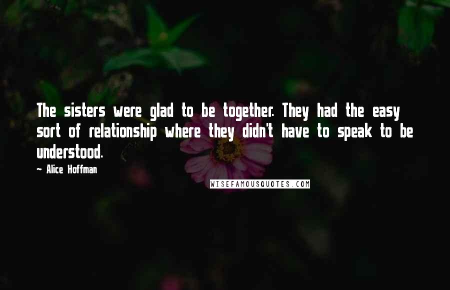 Alice Hoffman Quotes: The sisters were glad to be together. They had the easy sort of relationship where they didn't have to speak to be understood.