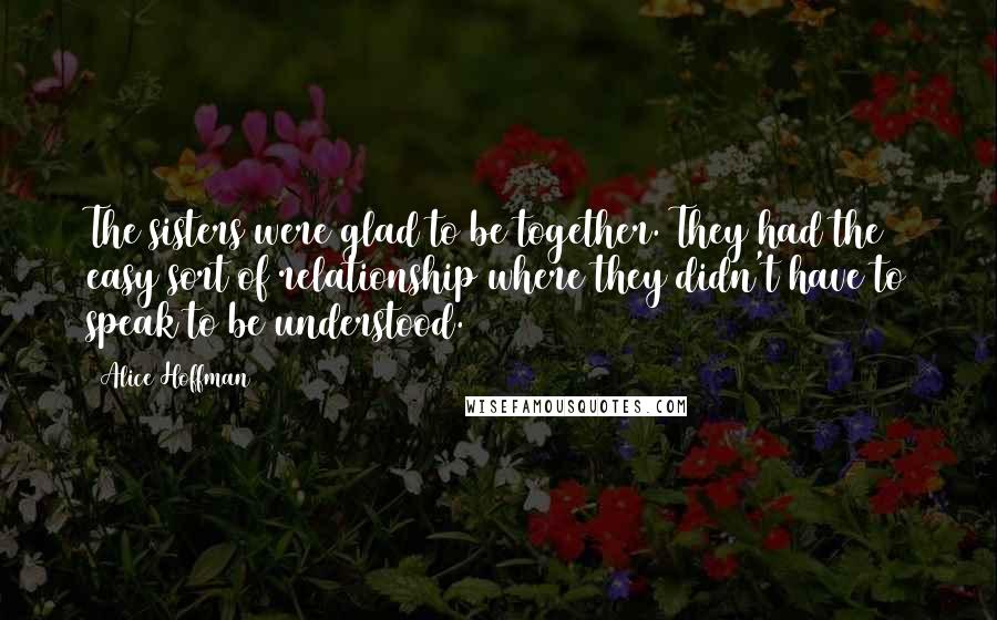 Alice Hoffman Quotes: The sisters were glad to be together. They had the easy sort of relationship where they didn't have to speak to be understood.