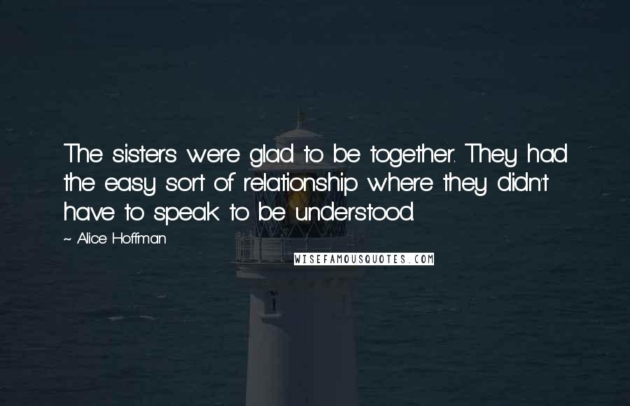 Alice Hoffman Quotes: The sisters were glad to be together. They had the easy sort of relationship where they didn't have to speak to be understood.