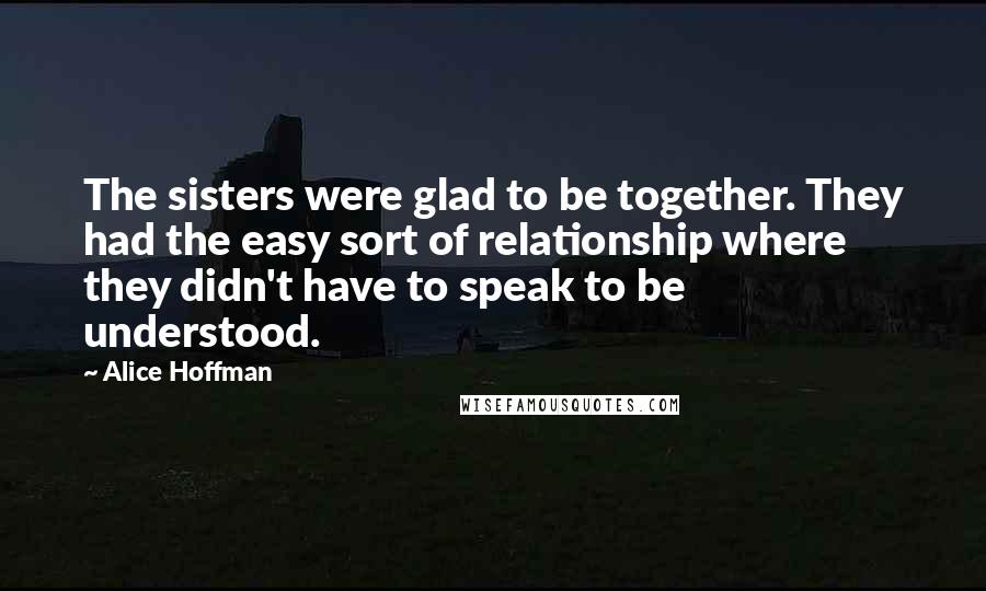 Alice Hoffman Quotes: The sisters were glad to be together. They had the easy sort of relationship where they didn't have to speak to be understood.