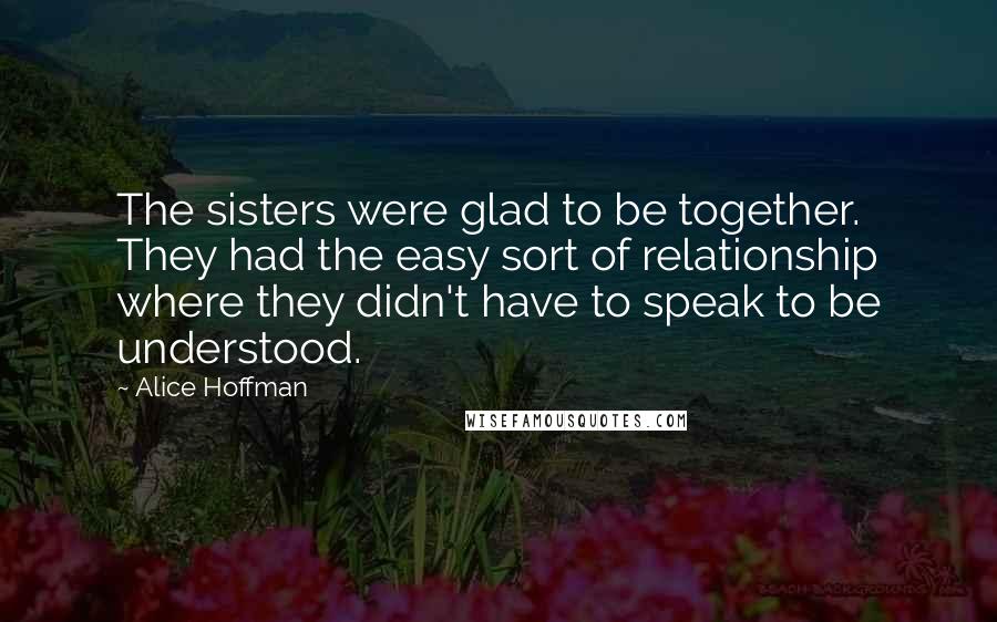 Alice Hoffman Quotes: The sisters were glad to be together. They had the easy sort of relationship where they didn't have to speak to be understood.