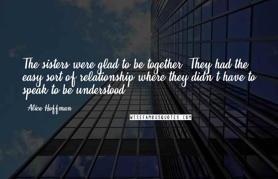 Alice Hoffman Quotes: The sisters were glad to be together. They had the easy sort of relationship where they didn't have to speak to be understood.