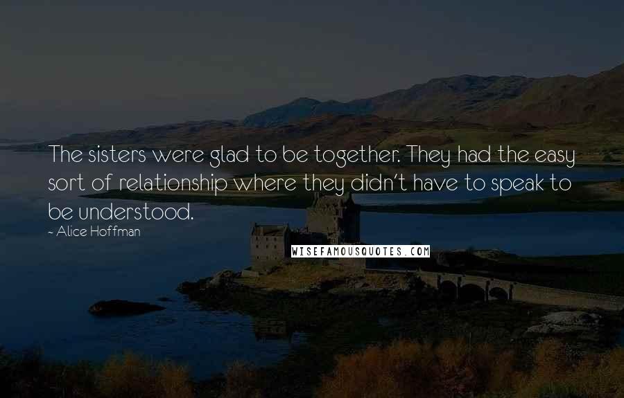 Alice Hoffman Quotes: The sisters were glad to be together. They had the easy sort of relationship where they didn't have to speak to be understood.