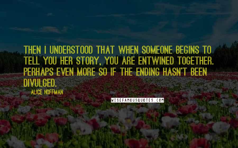 Alice Hoffman Quotes: Then I understood that when someone begins to tell you her story, you are entwined together. Perhaps even more so if the ending hasn't been divulged.