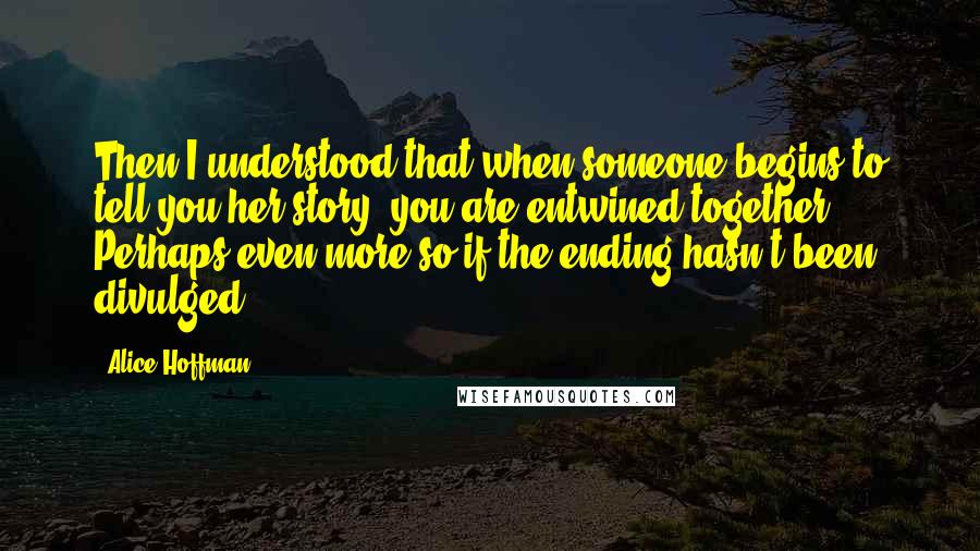 Alice Hoffman Quotes: Then I understood that when someone begins to tell you her story, you are entwined together. Perhaps even more so if the ending hasn't been divulged.