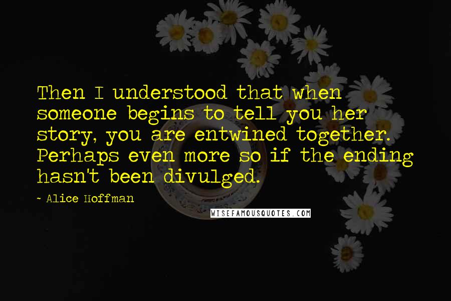 Alice Hoffman Quotes: Then I understood that when someone begins to tell you her story, you are entwined together. Perhaps even more so if the ending hasn't been divulged.