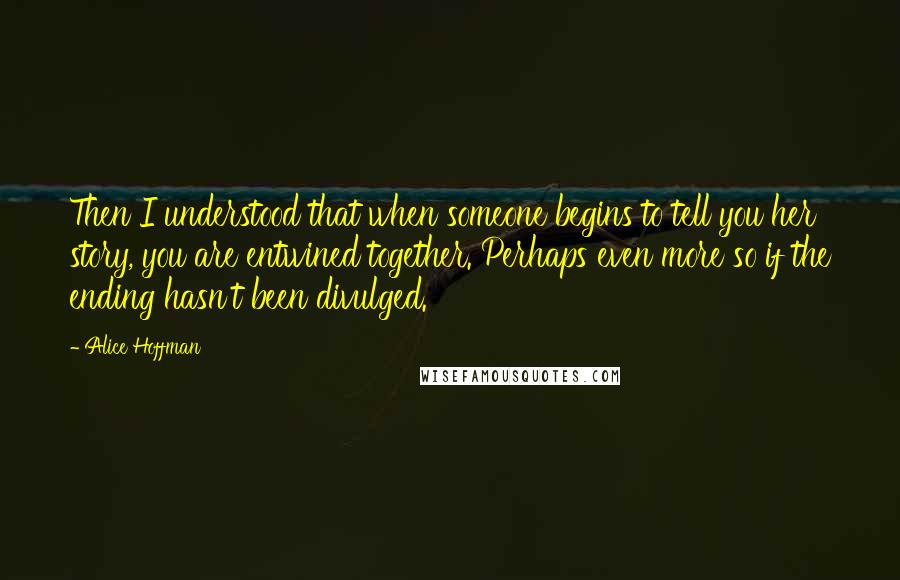 Alice Hoffman Quotes: Then I understood that when someone begins to tell you her story, you are entwined together. Perhaps even more so if the ending hasn't been divulged.