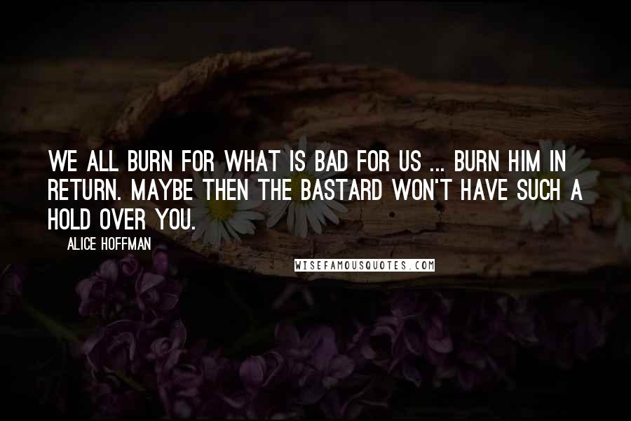 Alice Hoffman Quotes: We all burn for what is bad for us ... burn him in return. Maybe then the bastard won't have such a hold over you.