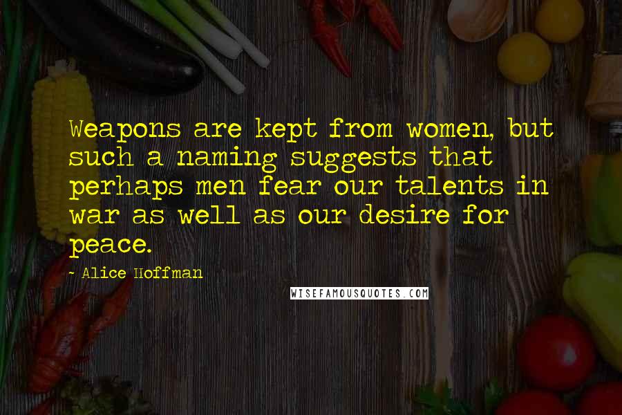 Alice Hoffman Quotes: Weapons are kept from women, but such a naming suggests that perhaps men fear our talents in war as well as our desire for peace.