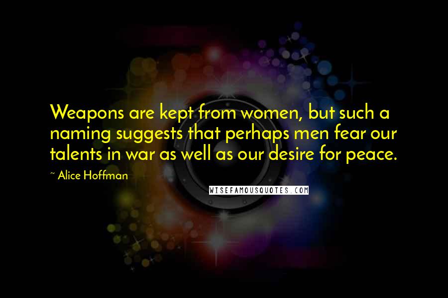 Alice Hoffman Quotes: Weapons are kept from women, but such a naming suggests that perhaps men fear our talents in war as well as our desire for peace.