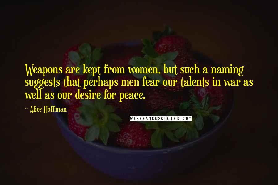 Alice Hoffman Quotes: Weapons are kept from women, but such a naming suggests that perhaps men fear our talents in war as well as our desire for peace.