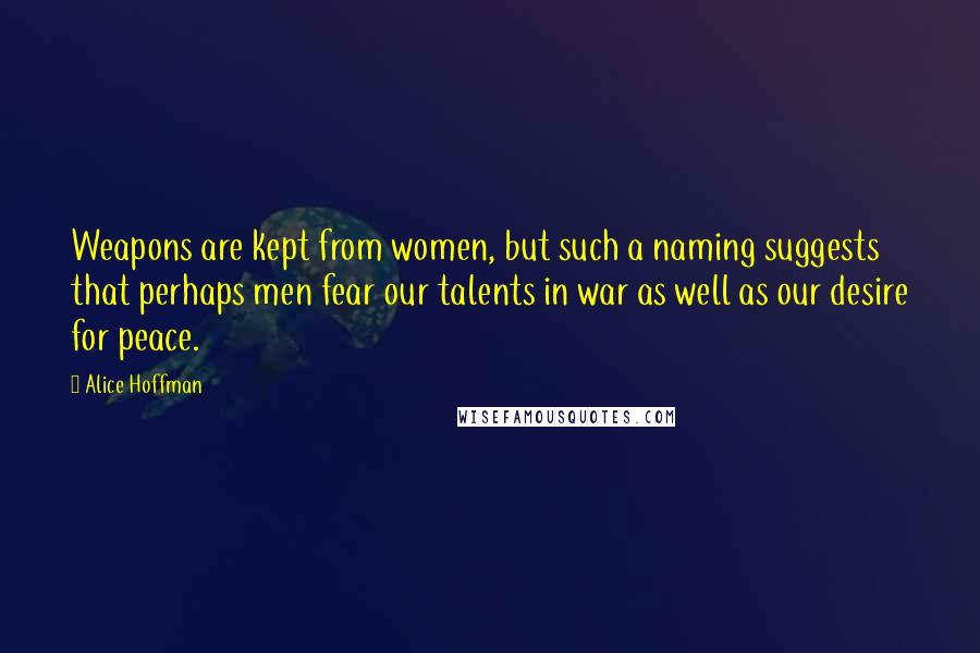 Alice Hoffman Quotes: Weapons are kept from women, but such a naming suggests that perhaps men fear our talents in war as well as our desire for peace.