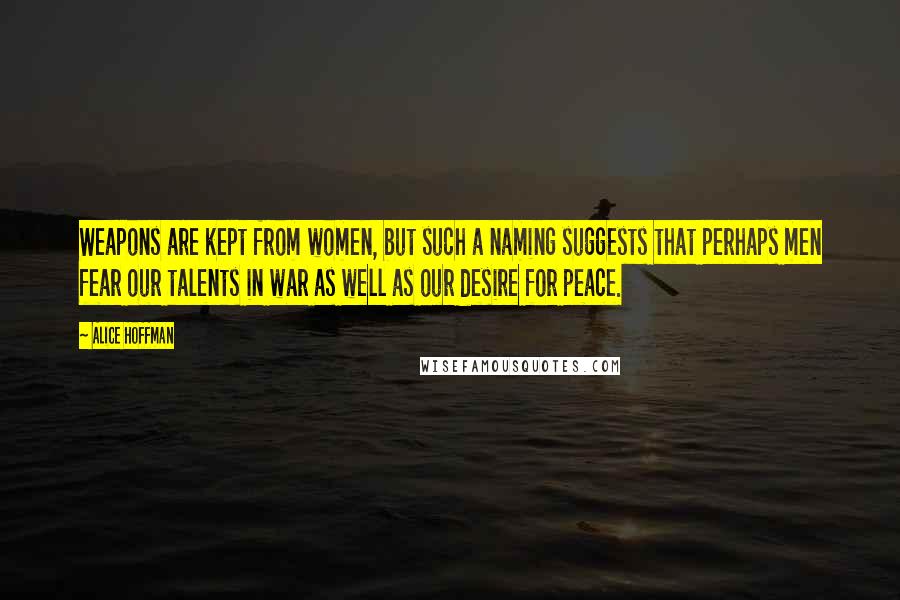 Alice Hoffman Quotes: Weapons are kept from women, but such a naming suggests that perhaps men fear our talents in war as well as our desire for peace.