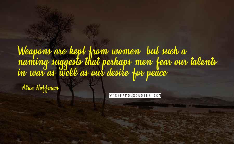 Alice Hoffman Quotes: Weapons are kept from women, but such a naming suggests that perhaps men fear our talents in war as well as our desire for peace.