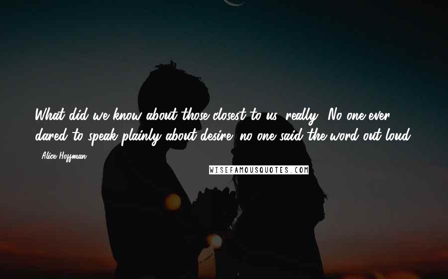 Alice Hoffman Quotes: What did we know about those closest to us, really? No one ever dared to speak plainly about desire; no one said the word out loud.