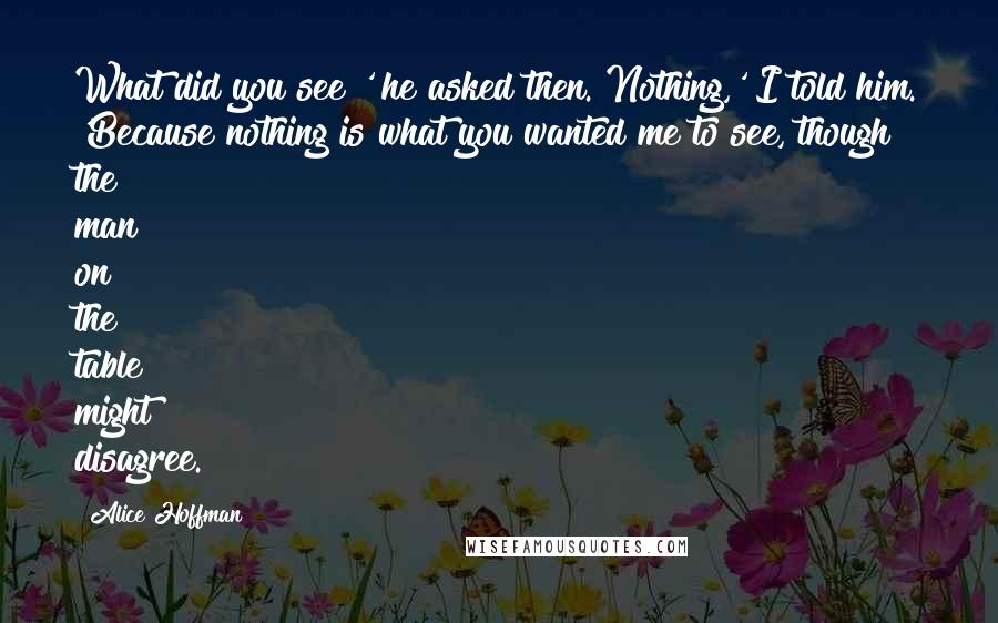 Alice Hoffman Quotes: What did you see?' he asked then. Nothing,' I told him. 'Because nothing is what you wanted me to see, though the man on the table might disagree.
