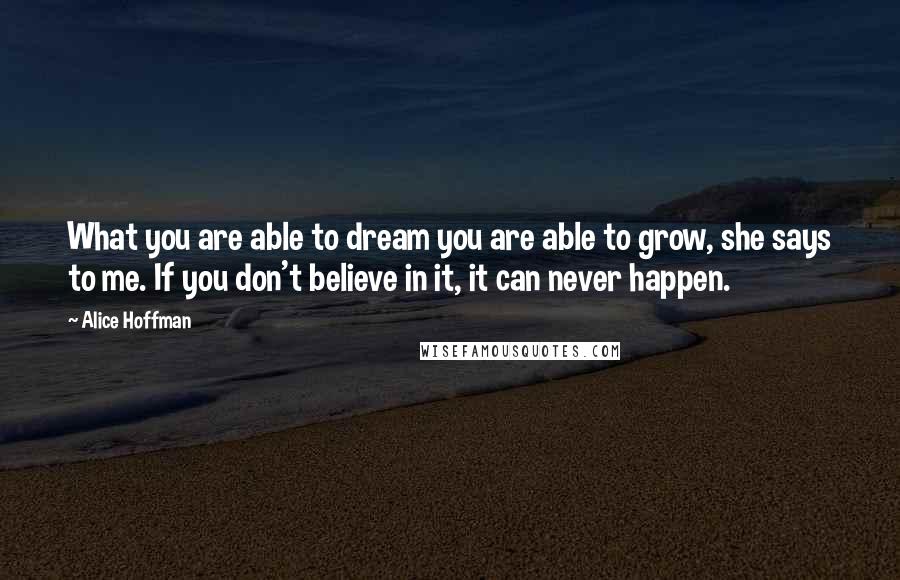 Alice Hoffman Quotes: What you are able to dream you are able to grow, she says to me. If you don't believe in it, it can never happen.