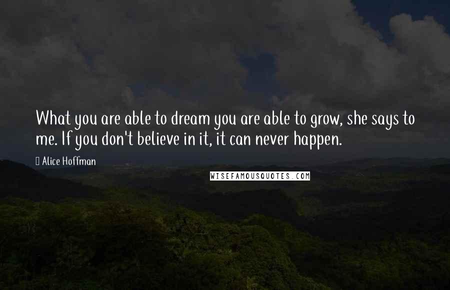 Alice Hoffman Quotes: What you are able to dream you are able to grow, she says to me. If you don't believe in it, it can never happen.