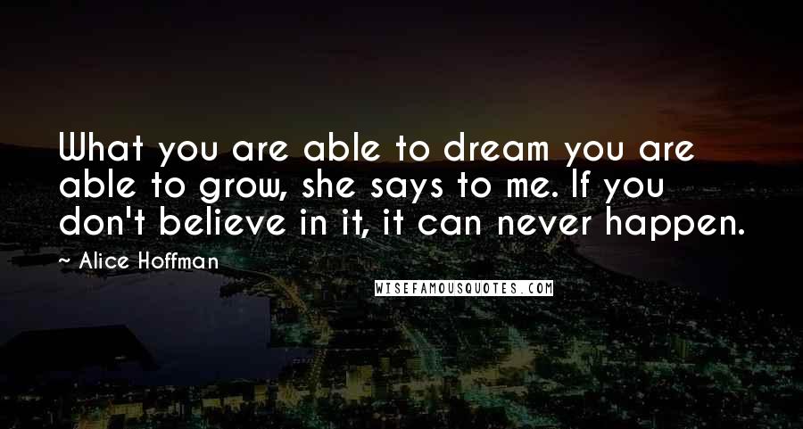 Alice Hoffman Quotes: What you are able to dream you are able to grow, she says to me. If you don't believe in it, it can never happen.