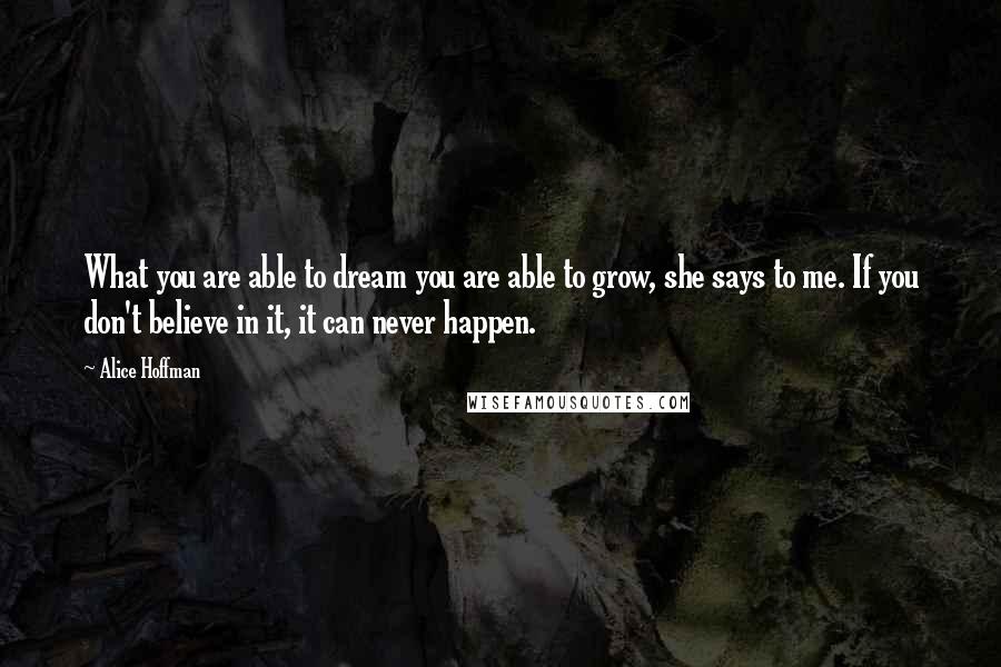 Alice Hoffman Quotes: What you are able to dream you are able to grow, she says to me. If you don't believe in it, it can never happen.