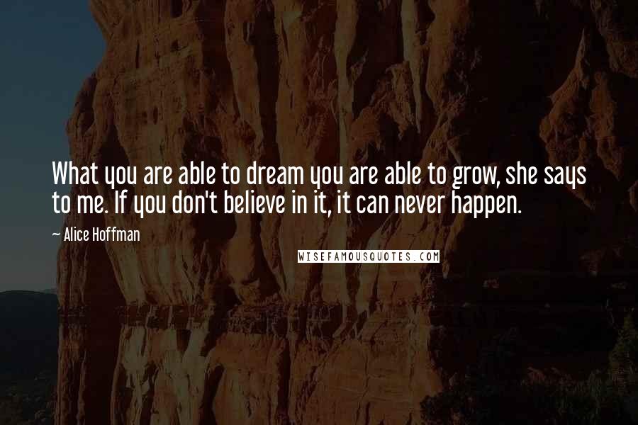 Alice Hoffman Quotes: What you are able to dream you are able to grow, she says to me. If you don't believe in it, it can never happen.