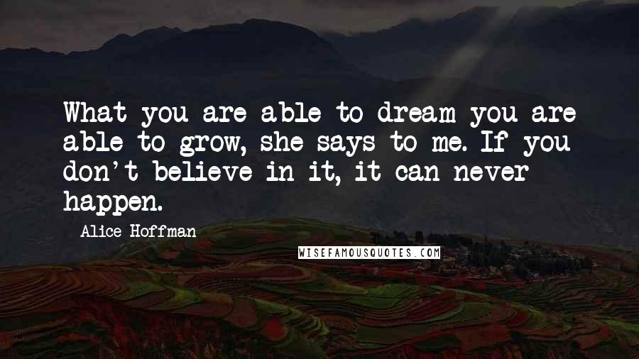 Alice Hoffman Quotes: What you are able to dream you are able to grow, she says to me. If you don't believe in it, it can never happen.