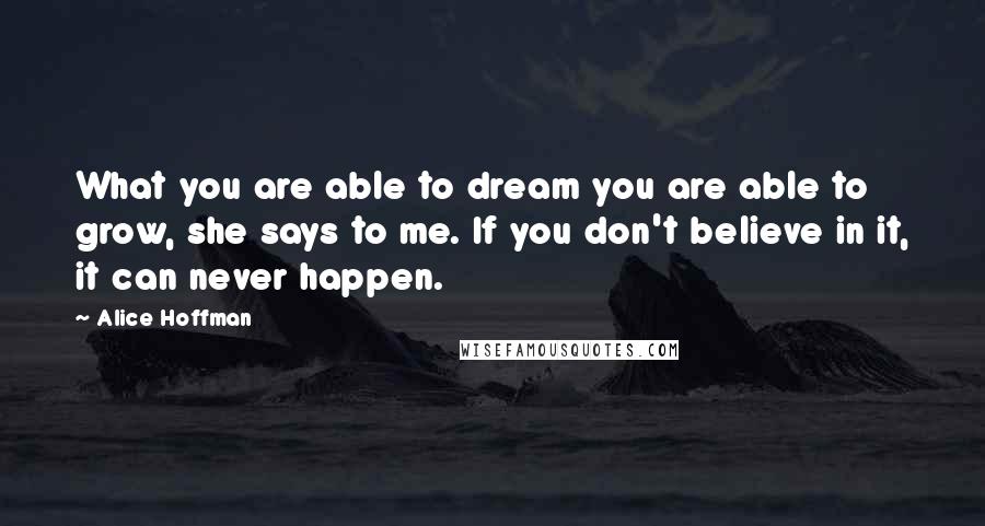 Alice Hoffman Quotes: What you are able to dream you are able to grow, she says to me. If you don't believe in it, it can never happen.