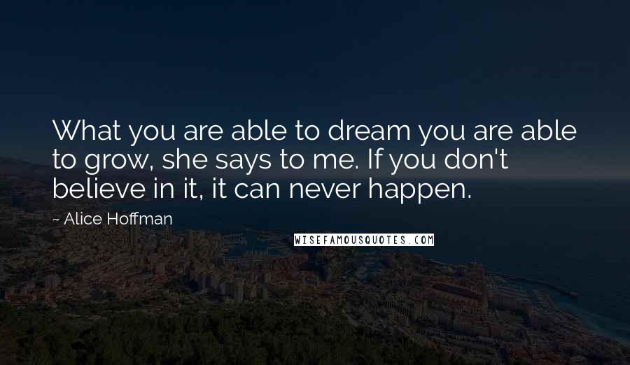 Alice Hoffman Quotes: What you are able to dream you are able to grow, she says to me. If you don't believe in it, it can never happen.