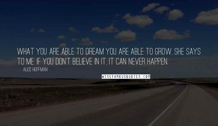 Alice Hoffman Quotes: What you are able to dream you are able to grow, she says to me. If you don't believe in it, it can never happen.