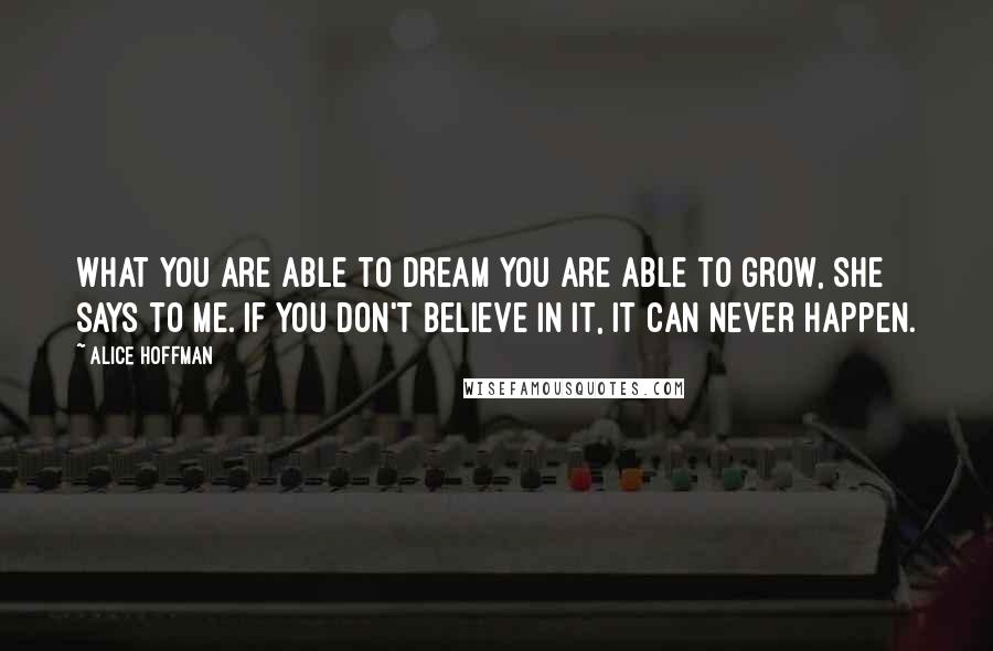 Alice Hoffman Quotes: What you are able to dream you are able to grow, she says to me. If you don't believe in it, it can never happen.