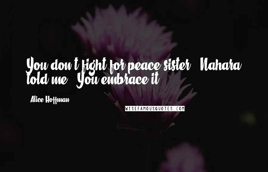 Alice Hoffman Quotes: You don't fight for peace sister,' Nahara told me, 'You embrace it.