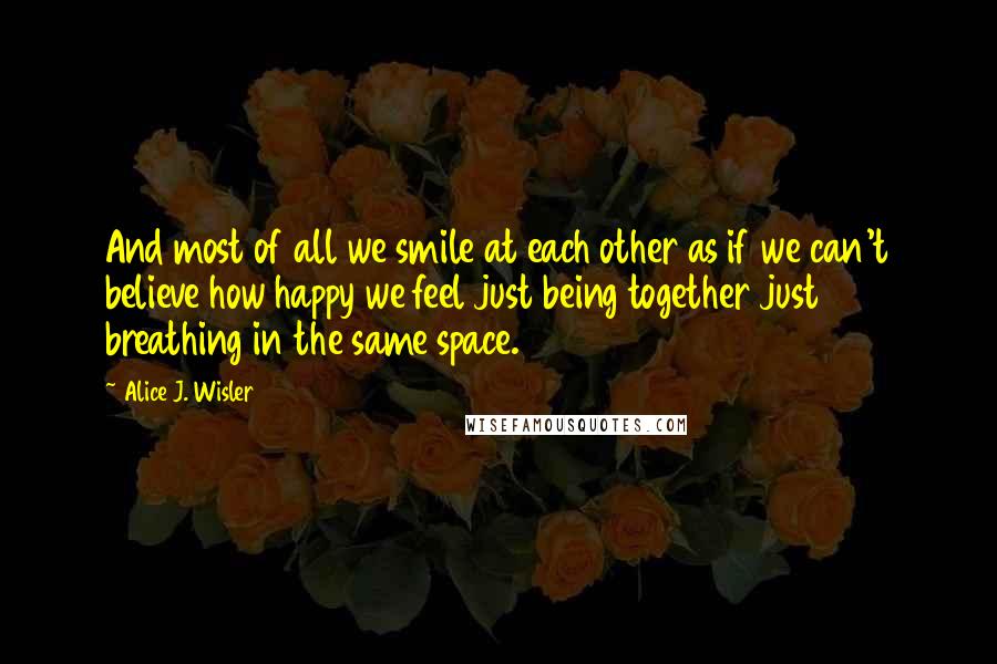 Alice J. Wisler Quotes: And most of all we smile at each other as if we can't believe how happy we feel just being together just breathing in the same space.