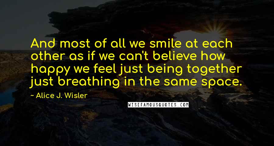 Alice J. Wisler Quotes: And most of all we smile at each other as if we can't believe how happy we feel just being together just breathing in the same space.