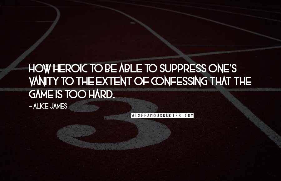 Alice James Quotes: How heroic to be able to suppress one's vanity to the extent of confessing that the game is too hard.